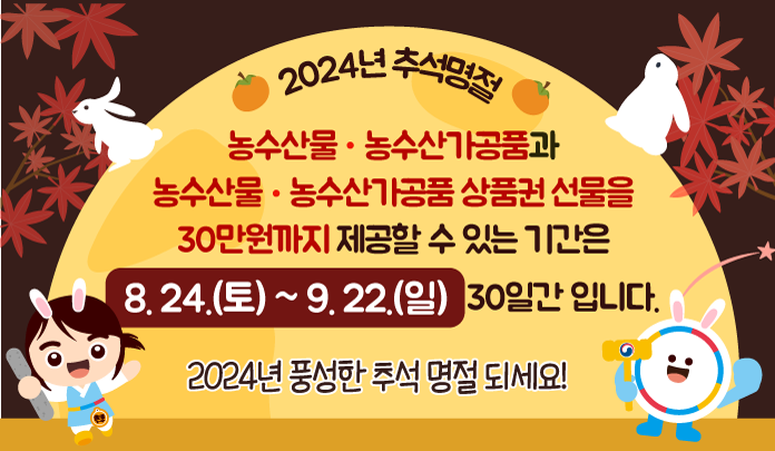 ● 2024년 추석명절 농수산물·농수산가공품과 농수산물·농수산가공품상품권선물을 30만원까지 제공할 수 있는 기간은 8.24.(토) ~ 9. 22.(일) 30일간 입니다. 2024년 풍성한 추석 명절 되세요!