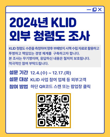 2024년 KLID외부 청렴도 조사 KLID 청렴도 수준을 측정하여 향후 부패방지 시책 수립 자료로 활용하고 투명하고 책임있는 경영 체계를 구축하고자 합니다. 본 조사는 무기명이며, 응답하신 내용은 철저히 보호됩니다. 적극적인 참여 부탁드립니다. 설문기간 12.4.(수) ~ 12.17.(화) 설문대상 KLID 사업 참여 업체 등 외부고객 참여 방법 하단 QR코드 스캔 또는 팝업창 클릭