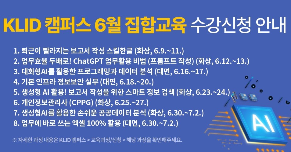 KLID 캠퍼스 6월 집합교육 수강신청 안내 1. 퇴근이 빨라지는 보고서 작성 스킬한글 (화상, 6.9.~11.) 2. 업무효율 두배로! ChatGPT 업무활용 비법 (프롬프트 작성) (화상, 6.12.~13.) 3. 대화형AI를 활용한 프로그래밍과 데이터 분석 (대면, 6.16.~17.) 4. 기본 인프라 정보보안 실무 (대면, 6.18.~20.) 5. 생성형 AI 활용! 보고서 작성을 위한 스마트 정보 검색 (화상, 6.23.~24.) 6. 개인정보관리사 (CPPG) (화상, 6.25.~27.) 7. 생성형AI를 활용한 손쉬운 공공데이터 분석 (화상, 6.30.~7.2.) 8. 업무에 바로 쓰는 엑셀 100% 활용 (대면, 6.30.~7.2.) ※자세한 과정 내용은 KLID 캠퍼스 > 교육과정/신청 > 해당 과정을 확인해주세요.